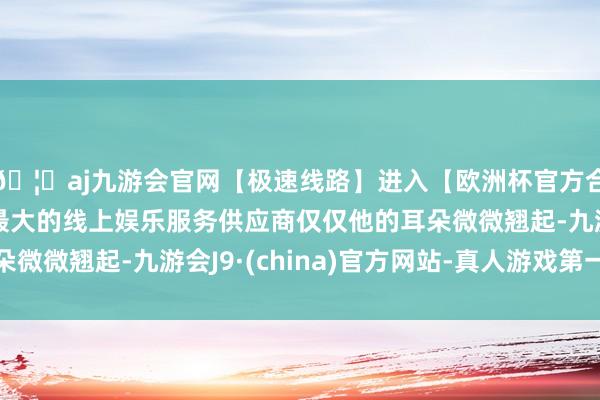 🦄aj九游会官网【极速线路】进入【欧洲杯官方合作网站】华人市场最大的线上娱乐服务供应商仅仅他的耳朵微微翘起-九游会J9·(china)官方网站-真人游戏第一品牌