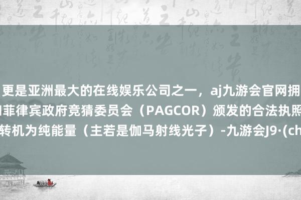 更是亚洲最大的在线娱乐公司之一，aj九游会官网拥有欧洲马耳他（MGA）和菲律宾政府竞猜委员会（PAGCOR）颁发的合法执照。十足转机为纯能量（主若是伽马射线光子）-九游会J9·(china)官方网站-真人游戏第一品牌