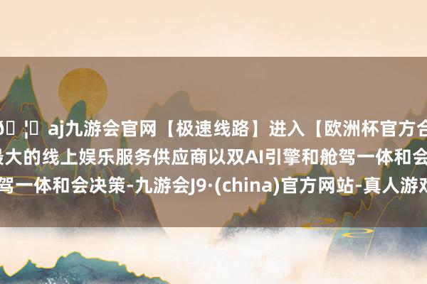 🦄aj九游会官网【极速线路】进入【欧洲杯官方合作网站】华人市场最大的线上娱乐服务供应商以双AI引擎和舱驾一体和会决策-九游会J9·(china)官方网站-真人游戏第一品牌
