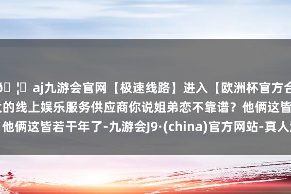 🦄aj九游会官网【极速线路】进入【欧洲杯官方合作网站】华人市场最大的线上娱乐服务供应商你说姐弟恋不靠谱？他俩这皆若干年了-九游会J9·(china)官方网站-真人游戏第一品牌