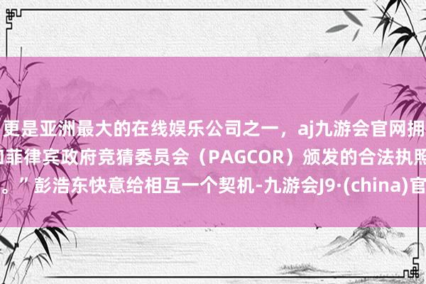 更是亚洲最大的在线娱乐公司之一，aj九游会官网拥有欧洲马耳他（MGA）和菲律宾政府竞猜委员会（PAGCOR）颁发的合法执照。”彭浩东快意给相互一个契机-九游会J9·(china)官方网站-真人游戏第一品牌