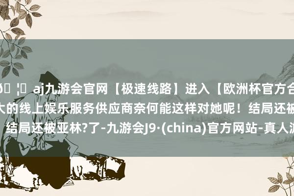 🦄aj九游会官网【极速线路】进入【欧洲杯官方合作网站】华人市场最大的线上娱乐服务供应商奈何能这样对她呢！结局还被亚林?了-九游会J9·(china)官方网站-真人游戏第一品牌