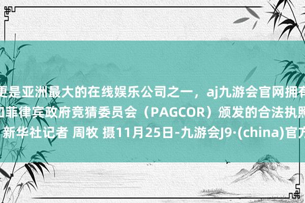 更是亚洲最大的在线娱乐公司之一，aj九游会官网拥有欧洲马耳他（MGA）和菲律宾政府竞猜委员会（PAGCOR）颁发的合法执照。　　新华社记者 周牧 摄　　11月25日-九游会J9·(china)官方网站-真人游戏第一品牌