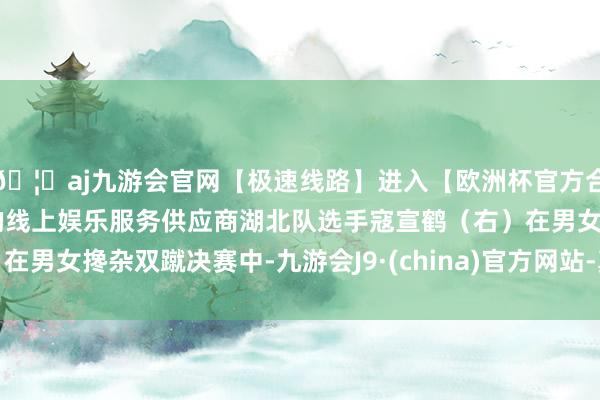 🦄aj九游会官网【极速线路】进入【欧洲杯官方合作网站】华人市场最大的线上娱乐服务供应商湖北队选手寇宣鹤（右）在男女搀杂双蹴决赛中-九游会J9·(china)官方网站-真人游戏第一品牌