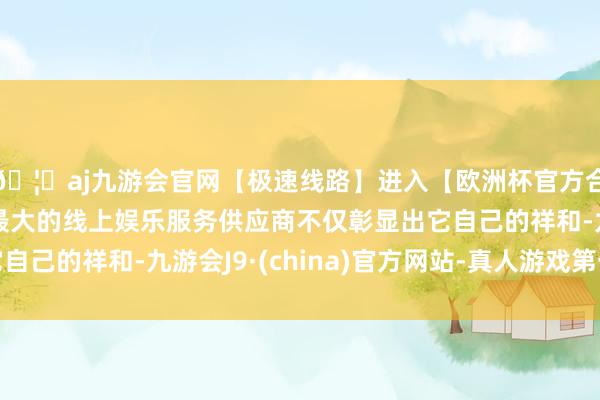 🦄aj九游会官网【极速线路】进入【欧洲杯官方合作网站】华人市场最大的线上娱乐服务供应商不仅彰显出它自己的祥和-九游会J9·(china)官方网站-真人游戏第一品牌