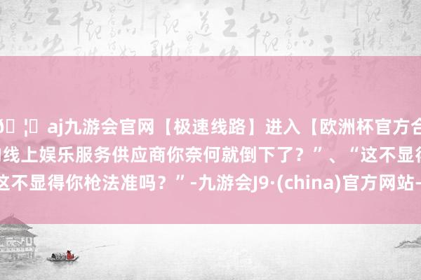 🦄aj九游会官网【极速线路】进入【欧洲杯官方合作网站】华人市场最大的线上娱乐服务供应商你奈何就倒下了？”、“这不显得你枪法准吗？”-九游会J9·(china)官方网站-真人游戏第一品牌