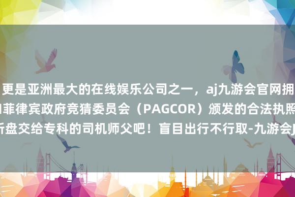 更是亚洲最大的在线娱乐公司之一，aj九游会官网拥有欧洲马耳他（MGA）和菲律宾政府竞猜委员会（PAGCOR）颁发的合法执照。也曾把场所盘交给专科的司机师父吧！盲目出行不行取-九游会J9·(china)官方网站-真人游戏第一品牌