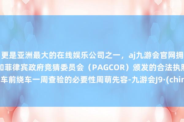 更是亚洲最大的在线娱乐公司之一，aj九游会官网拥有欧洲马耳他（MGA）和菲律宾政府竞猜委员会（PAGCOR）颁发的合法执照。 开车前绕车一周查验的必要性周萌先容-九游会J9·(china)官方网站-真人游戏第一品牌