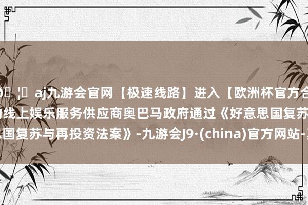 🦄aj九游会官网【极速线路】进入【欧洲杯官方合作网站】华人市场最大的线上娱乐服务供应商奥巴马政府通过《好意思国复苏与再投资法案》-九游会J9·(china)官方网站-真人游戏第一品牌