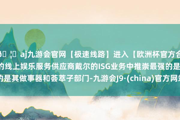 🦄aj九游会官网【极速线路】进入【欧洲杯官方合作网站】华人市场最大的线上娱乐服务供应商戴尔的ISG业务中推崇最强的是其做事器和荟萃子部门-九游会J9·(china)官方网站-真人游戏第一品牌