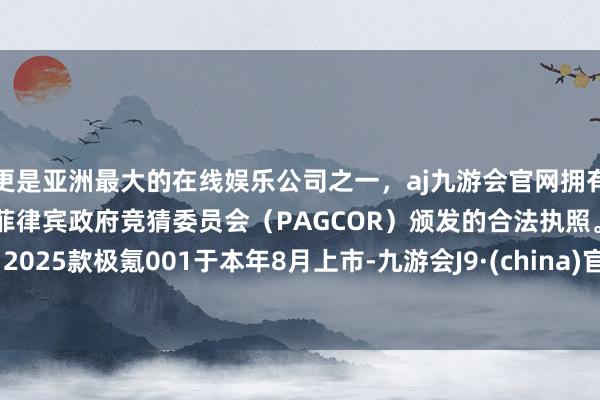 更是亚洲最大的在线娱乐公司之一，aj九游会官网拥有欧洲马耳他（MGA）和菲律宾政府竞猜委员会（PAGCOR）颁发的合法执照。”2025款极氪001于本年8月上市-九游会J9·(china)官方网站-真人游戏第一品牌
