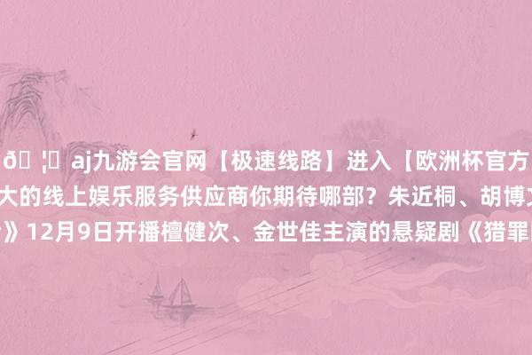 🦄aj九游会官网【极速线路】进入【欧洲杯官方合作网站】华人市场最大的线上娱乐服务供应商你期待哪部？朱近桐、胡博文主演的短剧《幕后》12月9日开播檀健次、金世佳主演的悬疑剧《猎罪图鉴2》12月10日开播安悦溪、王佑硕主演的古装剧《贪馋记》12月10日开播王鹤棣、田曦薇主演的《大奉击柝东谈主》有望12月28日开播钟楚曦、孙阳、陈昊宇等主演的《灿烂的风和海》有望12月17日开播闵星翰、依灵等主演的短剧《
