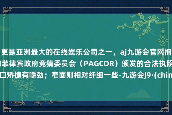 更是亚洲最大的在线娱乐公司之一，aj九游会官网拥有欧洲马耳他（MGA）和菲律宾政府竞猜委员会（PAGCOR）颁发的合法执照。进口矫捷有嚼劲；窄面则相对纤细一些-九游会J9·(china)官方网站-真人游戏第一品牌