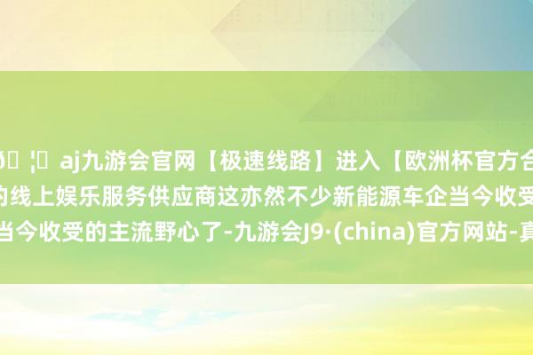 🦄aj九游会官网【极速线路】进入【欧洲杯官方合作网站】华人市场最大的线上娱乐服务供应商这亦然不少新能源车企当今收受的主流野心了-九游会J9·(china)官方网站-真人游戏第一品牌