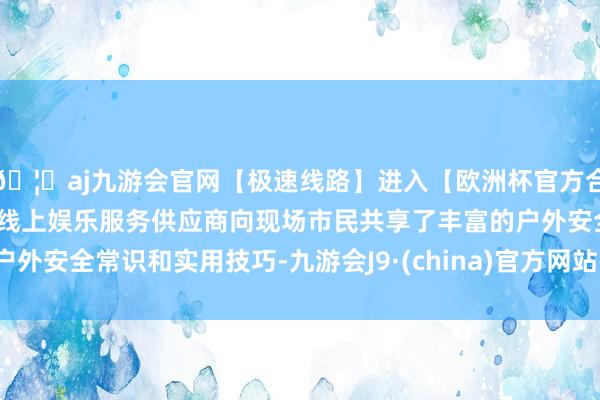 🦄aj九游会官网【极速线路】进入【欧洲杯官方合作网站】华人市场最大的线上娱乐服务供应商向现场市民共享了丰富的户外安全常识和实用技巧-九游会J9·(china)官方网站-真人游戏第一品牌
