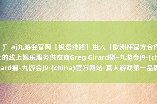 🦄aj九游会官网【极速线路】进入【欧洲杯官方合作网站】华人市场最大的线上娱乐服务供应商Greg Girard摄-九游会J9·(china)官方网站-真人游戏第一品牌