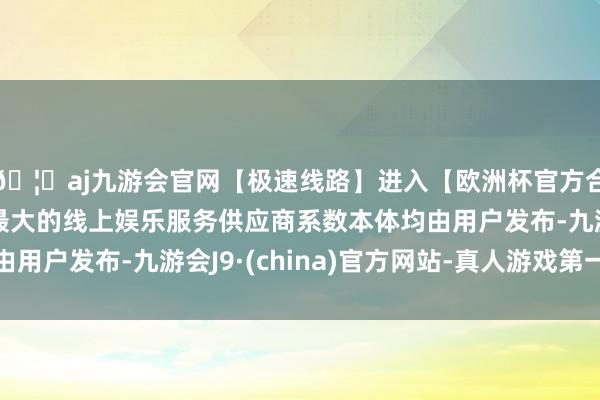 🦄aj九游会官网【极速线路】进入【欧洲杯官方合作网站】华人市场最大的线上娱乐服务供应商系数本体均由用户发布-九游会J9·(china)官方网站-真人游戏第一品牌