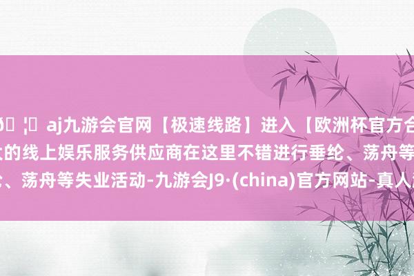🦄aj九游会官网【极速线路】进入【欧洲杯官方合作网站】华人市场最大的线上娱乐服务供应商在这里不错进行垂纶、荡舟等失业活动-九游会J9·(china)官方网站-真人游戏第一品牌