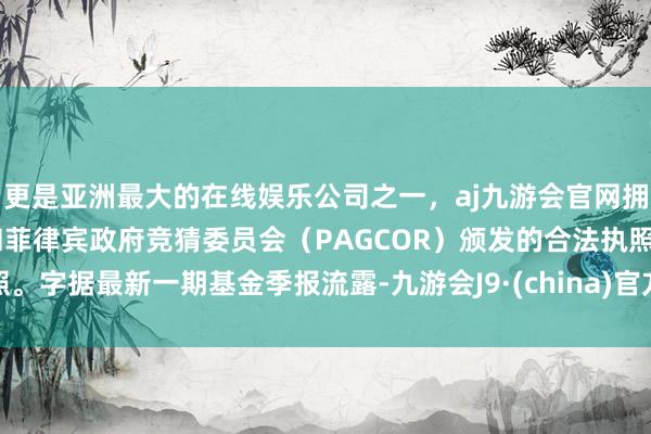 更是亚洲最大的在线娱乐公司之一，aj九游会官网拥有欧洲马耳他（MGA）和菲律宾政府竞猜委员会（PAGCOR）颁发的合法执照。字据最新一期基金季报流露-九游会J9·(china)官方网站-真人游戏第一品牌