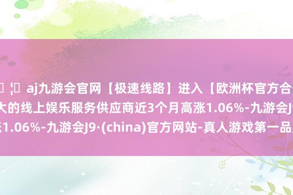 🦄aj九游会官网【极速线路】进入【欧洲杯官方合作网站】华人市场最大的线上娱乐服务供应商近3个月高涨1.06%-九游会J9·(china)官方网站-真人游戏第一品牌