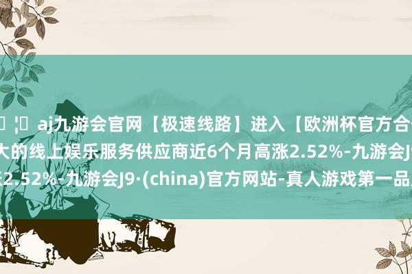 🦄aj九游会官网【极速线路】进入【欧洲杯官方合作网站】华人市场最大的线上娱乐服务供应商近6个月高涨2.52%-九游会J9·(china)官方网站-真人游戏第一品牌
