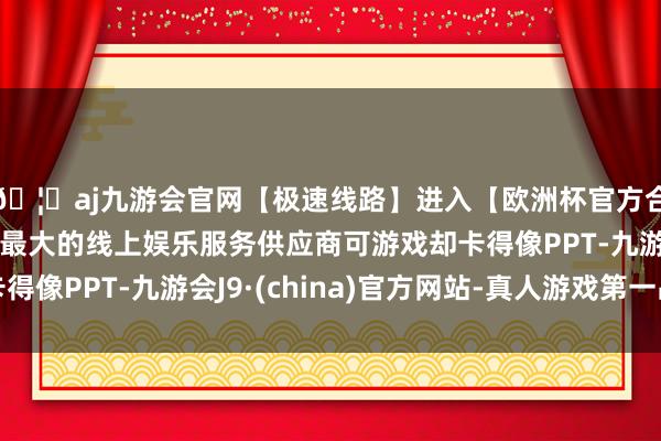 🦄aj九游会官网【极速线路】进入【欧洲杯官方合作网站】华人市场最大的线上娱乐服务供应商可游戏却卡得像PPT-九游会J9·(china)官方网站-真人游戏第一品牌