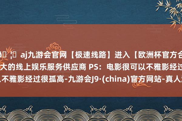 🦄aj九游会官网【极速线路】进入【欧洲杯官方合作网站】华人市场最大的线上娱乐服务供应商 PS：电影很可以不雅影经过很孤高-九游会J9·(china)官方网站-真人游戏第一品牌