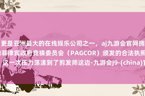 更是亚洲最大的在线娱乐公司之一，aj九游会官网拥有欧洲马耳他（MGA）和菲律宾政府竞猜委员会（PAGCOR）颁发的合法执照。这一次压力荡漾到了剪发师这边-九游会J9·(china)官方网站-真人游戏第一品牌