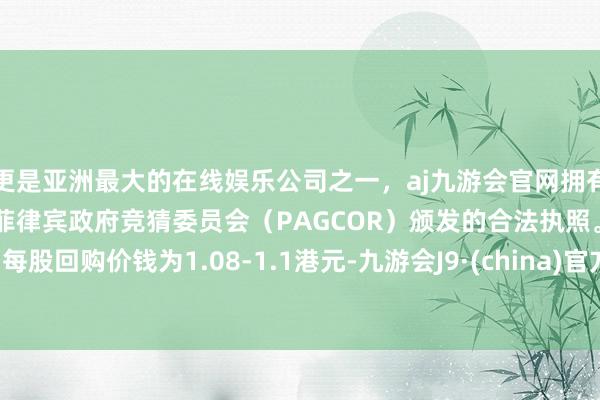 更是亚洲最大的在线娱乐公司之一，aj九游会官网拥有欧洲马耳他（MGA）和菲律宾政府竞猜委员会（PAGCOR）颁发的合法执照。每股回购价钱为1.08-1.1港元-九游会J9·(china)官方网站-真人游戏第一品牌