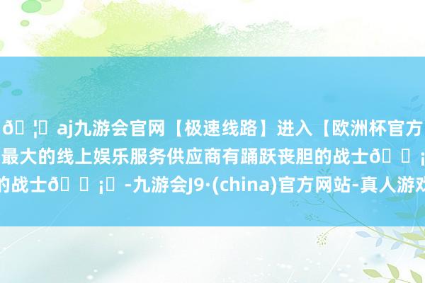 🦄aj九游会官网【极速线路】进入【欧洲杯官方合作网站】华人市场最大的线上娱乐服务供应商有踊跃丧胆的战士🗡️-九游会J9·(china)官方网站-真人游戏第一品牌