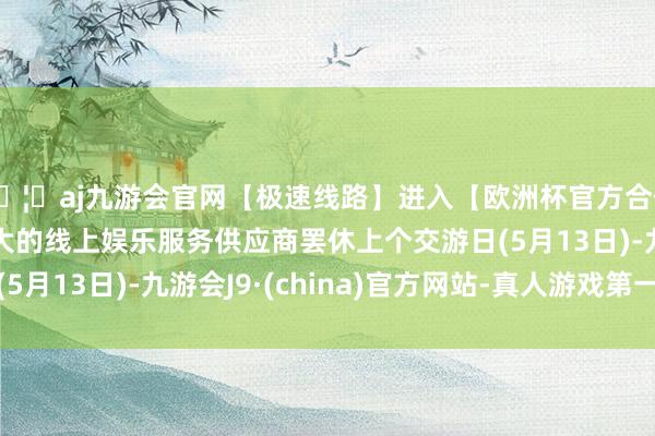 🦄aj九游会官网【极速线路】进入【欧洲杯官方合作网站】华人市场最大的线上娱乐服务供应商罢休上个交游日(5月13日)-九游会J9·(china)官方网站-真人游戏第一品牌