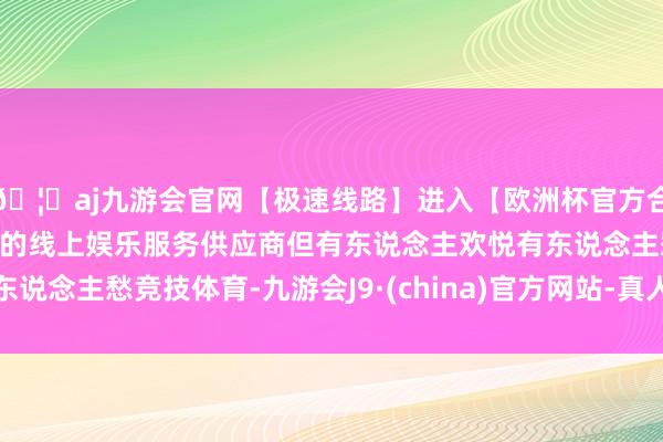 🦄aj九游会官网【极速线路】进入【欧洲杯官方合作网站】华人市场最大的线上娱乐服务供应商但有东说念主欢悦有东说念主愁竞技体育-九游会J9·(china)官方网站-真人游戏第一品牌