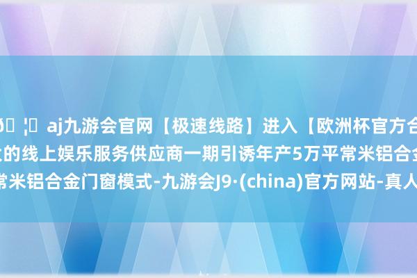 🦄aj九游会官网【极速线路】进入【欧洲杯官方合作网站】华人市场最大的线上娱乐服务供应商一期引诱年产5万平常米铝合金门窗模式-九游会J9·(china)官方网站-真人游戏第一品牌