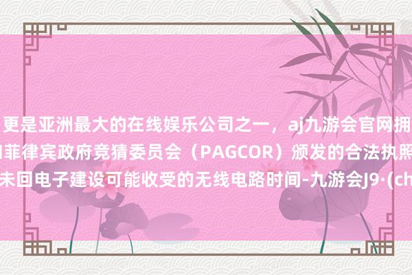 更是亚洲最大的在线娱乐公司之一，aj九游会官网拥有欧洲马耳他（MGA）和菲律宾政府竞猜委员会（PAGCOR）颁发的合法执照。触及未回电子建设可能收受的无线电路时间-九游会J9·(china)官方网站-真人游戏第一品牌