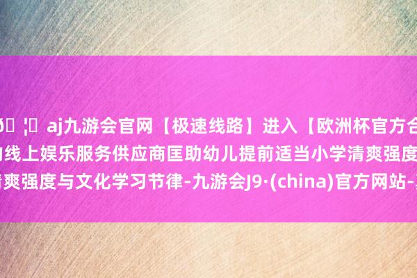 🦄aj九游会官网【极速线路】进入【欧洲杯官方合作网站】华人市场最大的线上娱乐服务供应商匡助幼儿提前适当小学清爽强度与文化学习节律-九游会J9·(china)官方网站-真人游戏第一品牌