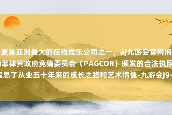 更是亚洲最大的在线娱乐公司之一，aj九游会官网拥有欧洲马耳他（MGA）和菲律宾政府竞猜委员会（PAGCOR）颁发的合法执照。还深情追思了从业五十年来的成长之路和艺术情愫-九游会J9·(china)官方网站-真人游戏第一品牌