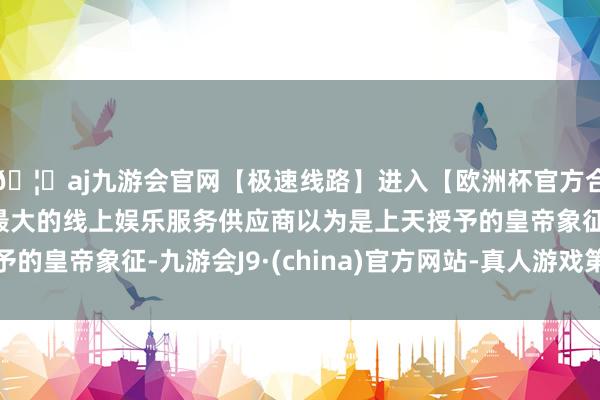 🦄aj九游会官网【极速线路】进入【欧洲杯官方合作网站】华人市场最大的线上娱乐服务供应商以为是上天授予的皇帝象征-九游会J9·(china)官方网站-真人游戏第一品牌