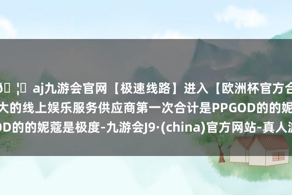 🦄aj九游会官网【极速线路】进入【欧洲杯官方合作网站】华人市场最大的线上娱乐服务供应商第一次合计是PPGOD的的妮蔻是极度-九游会J9·(china)官方网站-真人游戏第一品牌
