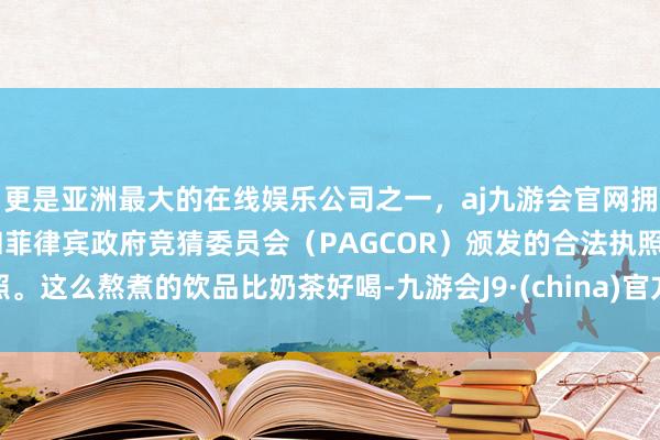 更是亚洲最大的在线娱乐公司之一，aj九游会官网拥有欧洲马耳他（MGA）和菲律宾政府竞猜委员会（PAGCOR）颁发的合法执照。这么熬煮的饮品比奶茶好喝-九游会J9·(china)官方网站-真人游戏第一品牌