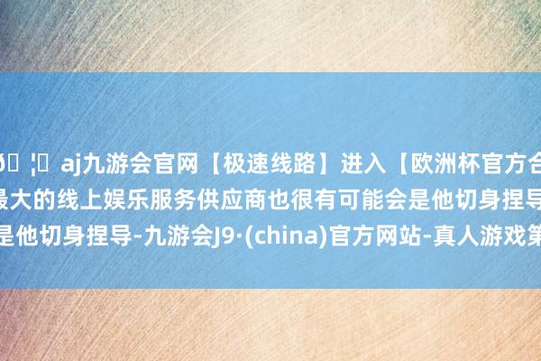 🦄aj九游会官网【极速线路】进入【欧洲杯官方合作网站】华人市场最大的线上娱乐服务供应商也很有可能会是他切身捏导-九游会J9·(china)官方网站-真人游戏第一品牌