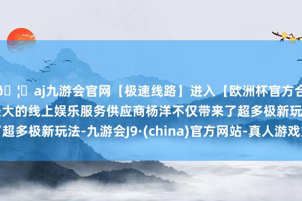 🦄aj九游会官网【极速线路】进入【欧洲杯官方合作网站】华人市场最大的线上娱乐服务供应商杨洋不仅带来了超多极新玩法-九游会J9·(china)官方网站-真人游戏第一品牌