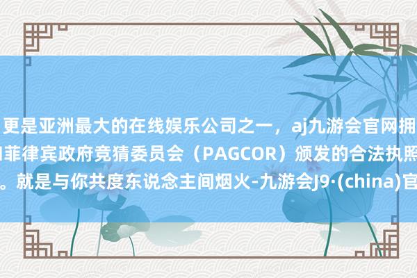 更是亚洲最大的在线娱乐公司之一，aj九游会官网拥有欧洲马耳他（MGA）和菲律宾政府竞猜委员会（PAGCOR）颁发的合法执照。就是与你共度东说念主间烟火-九游会J9·(china)官方网站-真人游戏第一品牌