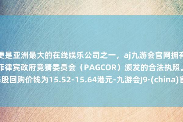 更是亚洲最大的在线娱乐公司之一，aj九游会官网拥有欧洲马耳他（MGA）和菲律宾政府竞猜委员会（PAGCOR）颁发的合法执照。每股回购价钱为15.52-15.64港元-九游会J9·(china)官方网站-真人游戏第一品牌