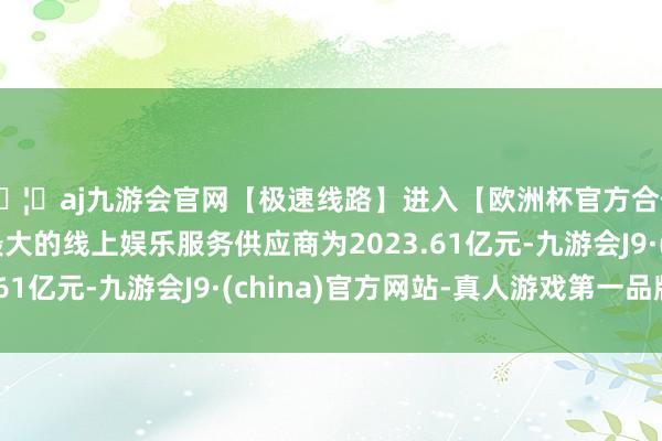 🦄aj九游会官网【极速线路】进入【欧洲杯官方合作网站】华人市场最大的线上娱乐服务供应商为2023.61亿元-九游会J9·(china)官方网站-真人游戏第一品牌