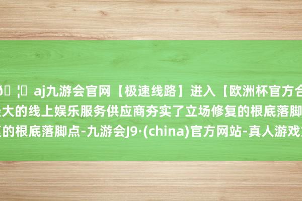 🦄aj九游会官网【极速线路】进入【欧洲杯官方合作网站】华人市场最大的线上娱乐服务供应商夯实了立场修复的根底落脚点-九游会J9·(china)官方网站-真人游戏第一品牌