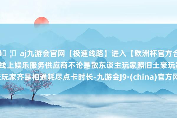 🦄aj九游会官网【极速线路】进入【欧洲杯官方合作网站】华人市场最大的线上娱乐服务供应商不论是散东谈主玩家照旧土豪玩家齐是相通耗尽点卡时长-九游会J9·(china)官方网站-真人游戏第一品牌