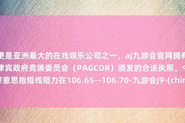 更是亚洲最大的在线娱乐公司之一，aj九游会官网拥有欧洲马耳他（MGA）和菲律宾政府竞猜委员会（PAGCOR）颁发的合法执照。今天好意思指短线阻力在106.65--106.70-九游会J9·(china)官方网站-真人游戏第一品牌