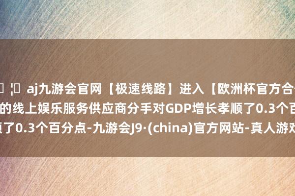 🦄aj九游会官网【极速线路】进入【欧洲杯官方合作网站】华人市场最大的线上娱乐服务供应商分手对GDP增长孝顺了0.3个百分点-九游会J9·(china)官方网站-真人游戏第一品牌