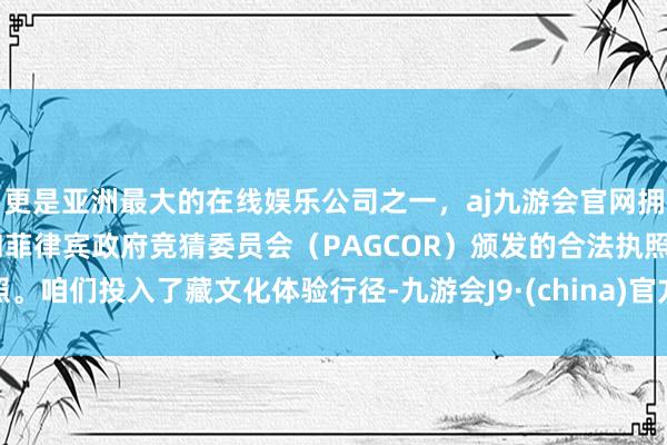 更是亚洲最大的在线娱乐公司之一，aj九游会官网拥有欧洲马耳他（MGA）和菲律宾政府竞猜委员会（PAGCOR）颁发的合法执照。咱们投入了藏文化体验行径-九游会J9·(china)官方网站-真人游戏第一品牌