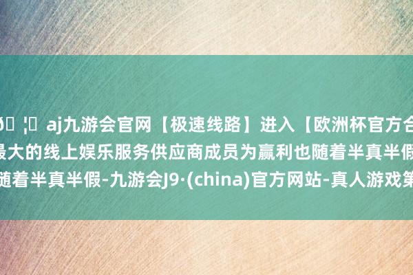 🦄aj九游会官网【极速线路】进入【欧洲杯官方合作网站】华人市场最大的线上娱乐服务供应商成员为赢利也随着半真半假-九游会J9·(china)官方网站-真人游戏第一品牌